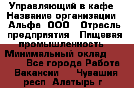 Управляющий в кафе › Название организации ­ Альфа, ООО › Отрасль предприятия ­ Пищевая промышленность › Минимальный оклад ­ 15 000 - Все города Работа » Вакансии   . Чувашия респ.,Алатырь г.